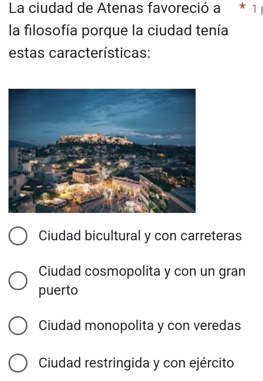 La ciudad de Atenas favoreció a * 1 
la filosofía porque la ciudad tenía
estas características:
Ciudad bicultural y con carreteras
Ciudad cosmopolita y con un gran
puerto
Ciudad monopolita y con veredas
Ciudad restringida y con ejército