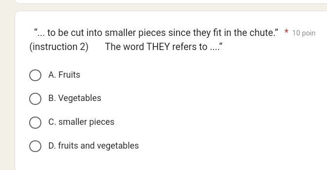 “... to be cut into smaller pieces since they fit in the chute.” * 10 poin
(instruction 2) The word THEY refers to ....“
A. Fruits
B. Vegetables
C. smaller pieces
D. fruits and vegetables