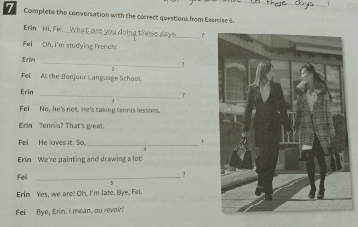 ? 
7 Complete the conversation with the correct questions from Exercise 6._ 
Erin Hi, Fei. What are you doing these days _？ 
1 
Fei Oh, I'm studying French! 
_ 
Erin 
? 
2 
Fei At the Bonjour Language School. 
Erin_ 
? 
3 
Fei No, he’s not. He’s taking tennis lessons. 
Erin Tennis? That's great. 
Fei He loves it. So, _？ 
4 
Erin We’re painting and drawing a lot! 
Fei_ 
？ 
5 
Erin Yes, we are! Oh, I’m late. Bye, Fei. 
Fei Bye, Erin. I mean, au revoir!