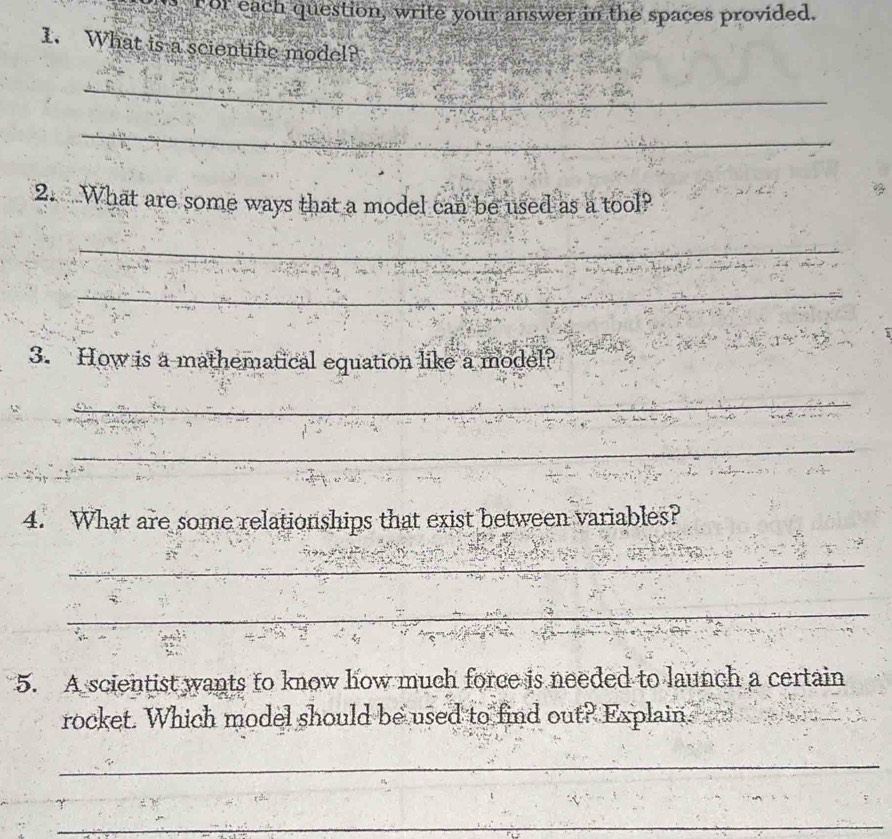 For each question, write your answer in the spaces provided. 
1. What is a scientific model? 
_ 
_ 
2.What are some ways that a model can be used as a tool? 
_ 
_ 
3. How is a mathematical equation like a model? 
_ 
4. What are some relationships that exist between variables? 
_ 
_ 
5. A scientist wants to know how much force is needed to launch a certain 
rocket. Which model should be used to find out? Explain. 
_ 
_