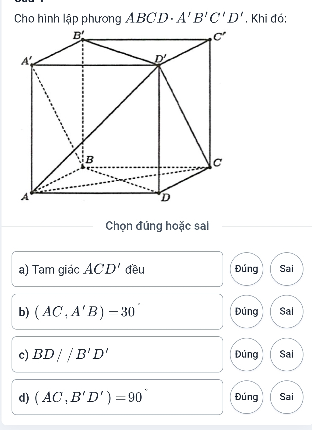 Cho hình lập phương ABCD· A'B'C'D'. Khi đó:
Chọn đúng hoặc sai
a) Tam giác ACD' đều Đúng Sai
b) (AC,A'B)=30° Đúng Sai
c) BD//B'D' Đúng Sai
d) (AC,B'D')=90° Đúng Sai