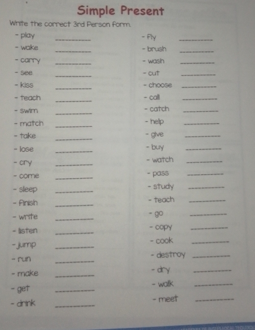 Simple Present 
Write the correct 3rd Person form. 
- play _- fly_ 
- wake _- brush_ 
- carry _- wash_ 
- see _- cut_ 
- kiss _- choose_ 
- teach _- call_ 
_ 
- swim - catch_ 
- match _- help_ 
- take _- glve_ 
_ 
- lose - buy_ 
- cry _- watch_ 
- come _- pass_ 
- sleep _- study_ 
- Finish _- teach_ 
- write _- go_ 
- listen _- copy_ 
- jump_ 
- cook_ 
- run _- destroy_ 
- make _- dry_ 
- get _- walk_ 
- drtnk _- meet_