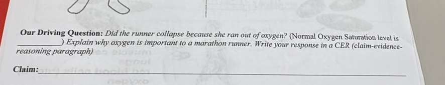 Our Driving Question: Did the runner collapse because she ran out of oxygen? (Normal Oxygen Saturation level is 
_) Explain why oxygen is important to a marathon runner. Write your response in a CER (claim-evidence- 
reasoning paragraph) 
_ 
Claim: