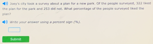 Joey's city took a survey about a plan for a new park. Of the people surveyed, 322 liked 
the plan for the park and 253 did not. What percentage of the people surveyed liked the 
plan? 
Write your answer using a percent sign (%). 
Submit