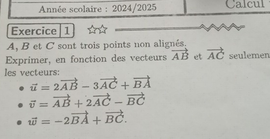 Année scolaire : 2024/2025 Calcul 
Exercice 1
A, B et C sont trois points non alignés. 
Exprimer, en fonction des vecteurs vector AB et vector AC seulemen 
les vecteurs:
vector u=2vector AB-3vector AC+vector BA
vector v=vector AB+2vector AC-vector BC
vector w=-2vector BA+vector BC.