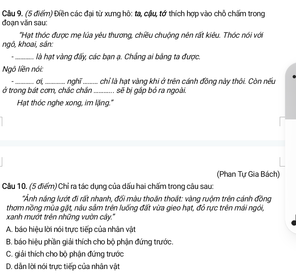 Điền các đại từ xưng hô: ta, cậu, tớ thích hợp vào chỗ chấm trong
đoạn văn sau:
'Hạt thóc được mẹ lúa yêu thương, chiều chuộng nên rất kiêu. Thóc nói với
ngô, khoai, sắn:
-_ là hạt vàng đấy, các bạn ạ. Chẳng ai bằng ta được.
Ngô liền nói:
- _σi, .......... nghĩ .......... chỉ là hạt vàng khi ở trên cánh đồng này thôi. Còn nếu
ở trong bát cơm, chắc chắn _sẽ bị gắp bỏ ra ngoài.
Hạt thóc nghe xong, im lặng."
(Phan Tự Gia Bách)
Câu 10. (5 điểm) Chỉ ra tác dụng của dấu hai chấm trong câu sau:
'Ảnh nắng lướt đi rất nhanh, đổi màu thoăn thoắt: vàng ruộm trên cánh đồng
thơm nồng mùa gặt, nâu sẫm trên luống đất vừa gieo hạt, đỏ rực trên mái ngói,
xanh mướt trên những vườn cây.''
A. báo hiệu lời nói trực tiếp của nhân vật
B. báo hiệu phần giải thích cho bộ phận đứng trước.
C. giải thích cho bộ phận đứng trước
D. dẫn lời nói trực tiếp của nhân vật