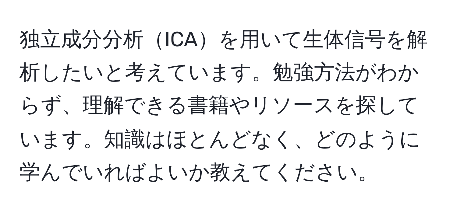 独立成分分析ICAを用いて生体信号を解析したいと考えています。勉強方法がわからず、理解できる書籍やリソースを探しています。知識はほとんどなく、どのように学んでいればよいか教えてください。