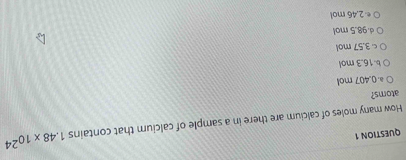 How many moles of calcium are there in a sample of calcium that contains 1.48* 10^(24)
atoms?
a 0.407 mol
b. 16.3 mol
c 3.57 mol
d. 98.5 mol
e 2.46 mol