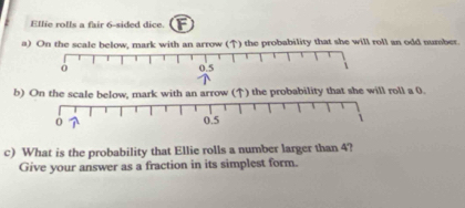 Ellie rolls a fair 6 -sided dice. F 
a) On the scale below, mark with an arrow (↑) the probability that she will roll an odd number. 
b) On the scale below, mark with an arrow (↑) the probability that she will roll a 0. 
c) What is the probability that Ellie rolls a number larger than 4? 
Give your answer as a fraction in its simplest form.