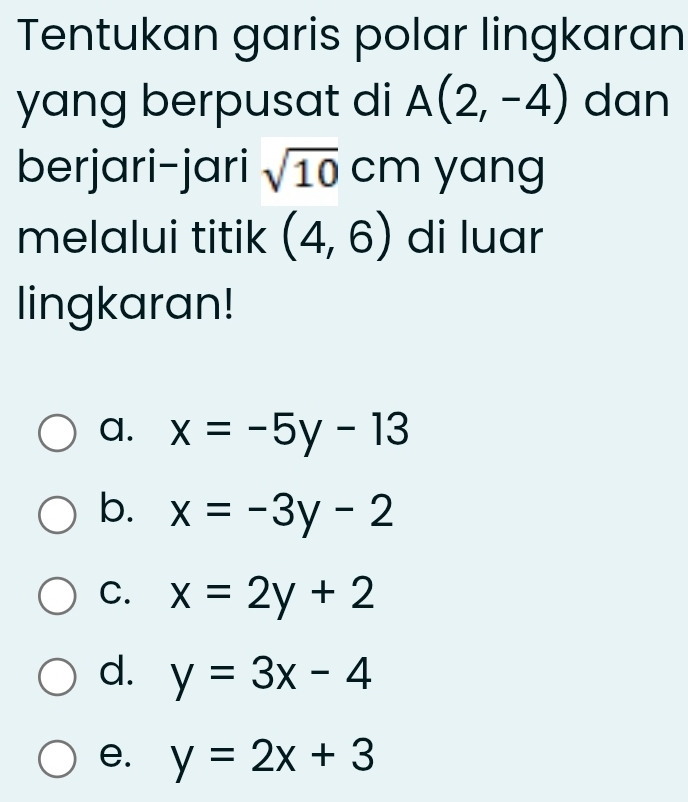 Tentukan garis polar lingkaran
yang berpusat di A(2,-4) dan
berjari-jari sqrt(10) cm yang
melalui titik (4,6) di luar
lingkaran!
a. x=-5y-13
b. x=-3y-2
C. x=2y+2
d. y=3x-4
e. y=2x+3