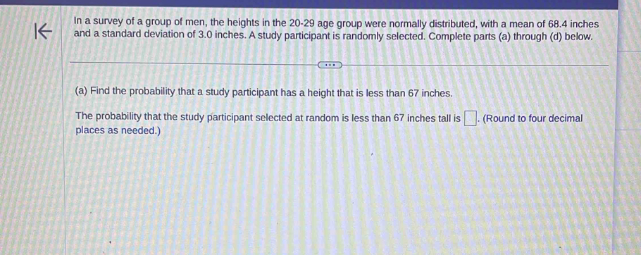 In a survey of a group of men, the heights in the 20 - 29 age group were normally distributed, with a mean of 68.4 inches
and a standard deviation of 3.0 inches. A study participant is randomly selected. Complete parts (a) through (d) below. 
(a) Find the probability that a study participant has a height that is less than 67 inches. 
The probability that the study participant selected at random is less than 67 inches tall is □. (Round to four decimal 
places as needed.)