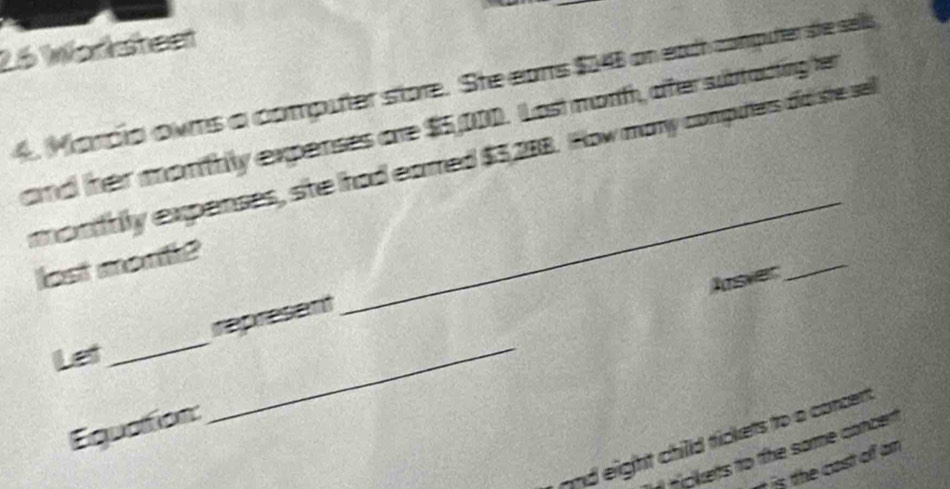 Worsheet 
4. Marcia owms a computer store. She eans $A46 on each computer she sells 
and her monthly expenses are $5,000. Last morth, oter subracting her 
_ 
monttily expenses, she had earred $5,288. How mary computers did ste sel 
lost month? 
Arsver 
_ 
_ 
_ 
represent 
Let 
Equation: 
and eight chilld fickets to a concert 
hipkes to the some concen 
t is the cast off am