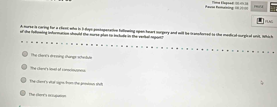 Time Elapsed: 00:49:38 
Pause Remaining: 08:20:00 PAUSE
FLAG
A nurse is caring for a client who is 3 days postoperative following open heart surgery and will be transferred to the medical-surgical unit. Which
of the following information should the nurse plan to include in the verbal report?
The client's dressing change schedule
The client's level of consciousness
The client's vital signs from the previous shift
The client's occupation