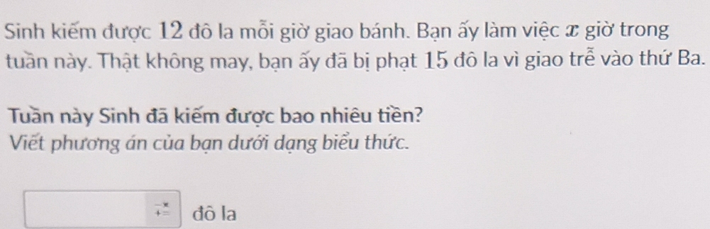 Sinh kiếm được 12 đô la mỗi giờ giao bánh. Bạn ấy làm việc x giờ trong 
tuần này. Thật không may, bạn ấy đã bị phạt 15 đô la vì giao trễ vào thứ Ba. 
Tuần này Sinh đã kiếm được bao nhiêu tiền? 
Viết phương án của bạn dưới dạng biểu thức.
beginarrayr -x +=endarray đò la