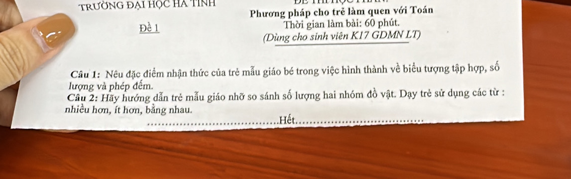 trườNG ĐẠi học HA TINh 
Phương pháp cho trẻ làm quen với Toán 
Đề 1 Thời gian làm bài: 60 phút. 
(Dùng cho sinh viên K17 GDMN LT) 
Câu 1: Nêu đặc điểm nhận thức của trẻ mẫu giáo bé trong việc hình thành về biểu tượng tập hợp, số 
lượng và phép đếm. 
Cầu 2: Hãy hướng dẫn trẻ mẫu giáo nhỡ so sánh số lượng hai nhóm đồ vật. Dạy trẻ sử dụng các từ : 
nhiều hơn, ít hơn, bằng nhau. 
Hết