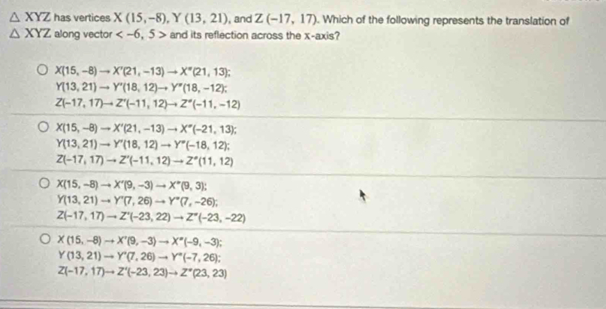 △ XYZ has vertices X(15,-8), Y(13,21) , and Z(-17,17). Which of the following represents the translation of
△ XYZ along vector and its reflection across the x-axis?
X(15,-8)to X'(21,-13)to X''(21,13);
Y(13,21)to Y'(18,12)to Y''(18,-12);
Z(-17,17)to Z'(-11,12)to Z''(-11,-12)
X(15,-8) to X'(21,-13)to X''(-21,13);
Y(13,21)to Y'(18,12)to Y''(-18,12);
Z(-17,17)to Z'(-11,12)to Z^*(11,12)
X(15,-8)to X'(9,-3)to X''(9,3);
Y(13,21)to Y'(7,26)to Y''(7,-26);
Z(-17,17)to Z'(-23,22) to Z''(-23,-22)
X(15,-8)to X'(9,-3)to X'(-9,-3);
Y(13,21)to Y'(7,26)to Y''(-7,26);
Z(-17,17)to Z'(-23,23)to Z''(23,23)