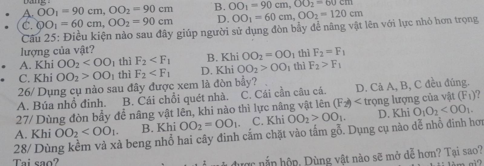 bang
A. OO_1=90cm, OO_2=90cm B. OO_1=90cm, OO_2=60cm
C. QO_1=60cm, OO_2=90cm
D. OO_1=60cm, OO_2=120cm
Câu 25: Điều kiện nào sau đây giúp người sử dụng đòn bẩy để nâng vật lên với lực nhỏ hơn trọng
lượng của vật?
A. Khi OO_2 thì F_2 B. Khi OO_2=OO_1 thì F_2=F_1
C. Khi OO_2>OO_1 thì F_2 D. Khi OO_2>OO_1 thì F_2>F_1
26/ Dụng cụ nào sau đây được xem là đòn bẩy?
A. Búa nhổ đinh. B. Cái chỗi quét nhà. C. Cái cần câu cá. D. Cả A, B, C đều đúng.
27/ Dùng đòn bẩy để nâng vật lên, khi nào thì lực nâng vật lên (F_2) trọng lượng của vật (F_1)
A. Khi OO_2 . B. Khi OO_2=OO_1 C. Khi OO_2>OO_1. D. Khi O_1O_2 . 
28/ Dùng kềm và xà beng nhổ hai cây đinh cắm chặt vào tấm gỗ. Dụng cụ nào dễ nhổ đinh hơn
Tai sao?
được nắn hộp, Dùng vật nào sẽ mở dễ hơn? Tại sao?