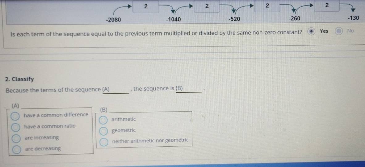 2
2
2
2
-2080 -1040 -520 -260 -130
Is each term of the sequence equal to the previous term multiplied or divided by the same non-zero constant? Yes No
_
_
2. Classify
Because the terms of the sequence (A) , the sequence is (B)
(A)_
have a common difference (B)_
arithmetic
have a common ratio
geometric
are increasing
neither arithmetic nor geometric
are decreasing