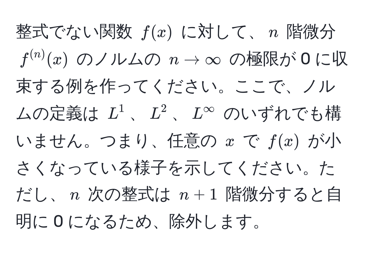 整式でない関数 $f(x)$ に対して、$n$ 階微分 $f^((n))(x)$ のノルムの $n to ∈fty$ の極限が 0 に収束する例を作ってください。ここで、ノルムの定義は $L^1$、$L^2$、$L^∈fty$ のいずれでも構いません。つまり、任意の $x$ で $f(x)$ が小さくなっている様子を示してください。ただし、$n$ 次の整式は $n + 1$ 階微分すると自明に 0 になるため、除外します。