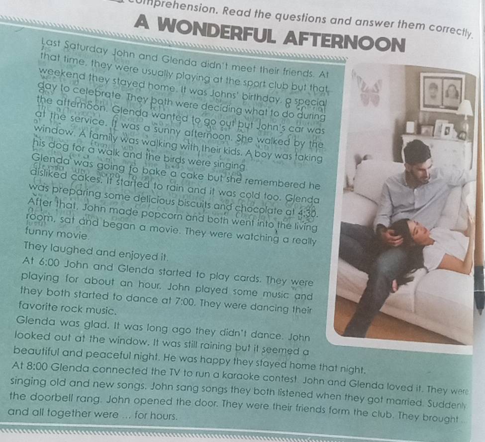 Ummprehension. Read the questions and answer them correctly. 
A WONDERFUL AFTERNOON 

Last Saturday John and Glenda didn't meet their friends. At 
that time, they were usually playing at the sport club but that 
weekend they stayed home. It was Johns' birthday, a special 
gay to celebrate. They both were deciding what to do during 
the afternoon. Glenda wanted to go out but John's car was 
at the service. It was a sunny afternoon. She walked by the 
window. A family was walking with their kids. A boy was taking 
his dog for a walk and the birds were singing . 
Glenda was going to bake a cake but she remembered he 
disliked cakes. It started to rain and it was cold too. Glenda 
was preparing some delicious biscuits and chocolate at 4:3
After that. John made popcorn and both went into the living 
3D 
room, sat and began a movie. They were watching a really 
funny movie. 
They laughed and enjoyed it. 
At 6:00 John and Glenda started to play cards. They were 
playing for about an hour. John played some music and 
they both started to dance at 7:00 . They were dancing their 
favorite rock music. 
Glenda was glad. It was long ago they didn't dance. John 
looked out at the window. It was still raining but it seemed a 
beautiful and peaceful night. He was happy they stayed home that night. 
At 8:00 Glenda connected the TV to run a karaoke contest. John and Glenda loved it. They were 
singing old and new songs. John sang songs they both listened when they got married. Suddenly 
the doorbell rang. John opened the door. They were their friends form the club. They brought .. 
and all together were ... for hours.