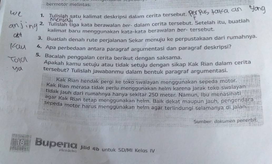 bermotor melintas. 
1. Tulislah satu kalimat deskripsi dalam cerita tersebut. 
2. Tulislah tiga kata berawalan ber- dalam cerita tersebut. Setelah itu, buatlah 
kalimat baru menggunakan kata-kata berawalan ber- tersebut. 
3. Buatlah denah rute perjalanan Sekar menuju ke perpustakaan dari rumahnya. 
4. Apa perbedaan antara paragraf argumentasi dan paragraf deskripsi? 
5. Bacalah penggalan cerita berikut dengan saksama. 
Apakah kamu setuju atau tidak setuju dengan sikap Kak Rian dalam cerita 
tersebut? Tulislah jawabanmu dalam bentuk paragraf argumentasi. 
Kak Rian hendak pergi ke toko swalayan menggunakan sepeda motor. 
Kak Rian merasa tidak perlu menggunakan helm karena jarak toko swalayan 
tidak jauh dari rumahnya hanya sekitar 250 meter. Namun, Ibu menasihati 
agar Kak Rian tetap menggunakan helm. Baik dekat maupun jauh, pengendara 
sepeda motor harus menggunakan helm agar terlindungi selamanya di jalan. 
Sumber: dokumen penerbit. 
fsr Bupena Jilid 4b untuk SD/MI Kelas IV 
Merdeka