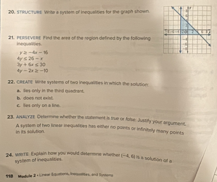 20, STRUCTURE Write a system of inequalities for the graph shown. 
21. PERSEVERE Find the area of the region defined by the following 
inequalities.
y≥ -4x-16
4y≤ 26-x
3y+6x≤ 30
4y-2x≥ -10
22. CREATE Write systems of two inequalities in which the solution: 
a. lies only in the third quadrant. 
b. does not exist. 
c. lies only on a line. 
23. ANALYZE Determine whether the statement is true or folse, Justify your argument. 
A system of two linear inequalities has either no points or infinitely many points 
In its solution. 
24. WRITE Explain how you would determine whether (-4,6) is a solution of a 
system of inequalities. 
118 Module 2 × Linear Equations, Inequalities, and Systerns