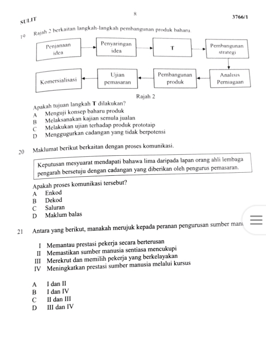 SULIT
3766/1
ah 2 berkaitan langkah-langkah pembangunan produk baharu
Apakah tujuan langkah T dilakukan?
A Menguji konsep baharu produk
B Melaksanakan kajian semula jualan
C Melakukan ujian terhadap produk prototaip
D Menggugurkan cadangan yang tidak berpotensi
20 Maklumat berikut berkaitan dengan proses komunikasi.
Keputusan mesyuarat mendapati bahawa lima daripada lapan orang ahli lembaga
pengarah bersetuju dengan cadangan yang diberikan oleh pengurus pemasaran.
Apakah proses komunikasi tersebut?
A Enkod
B Dekod
C Saluran
D Maklum balas
21 Antara yang berikut, manakah merujuk kepada peranan pengurusan sumber man
I Memantau prestasi pekerja secara berterusan
II Memastikan sumber manusia sentiasa mencukupi
III Merekrut dan memilih pekerja yang berkelayakan
IV Meningkatkan prestasi sumber manusia melalui kursus
A I dan II
B I dan IV
C II dan III
D III dan IV