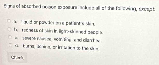 Signs of absorbed poison exposure include all of the following, except:
a. liquid or powder on a patient's skin.
b. redness of skin in light-skinned people.
c. severe nausea, vomiting, and diarrhea.
d. burns, itching, or irritation to the skin.
Check