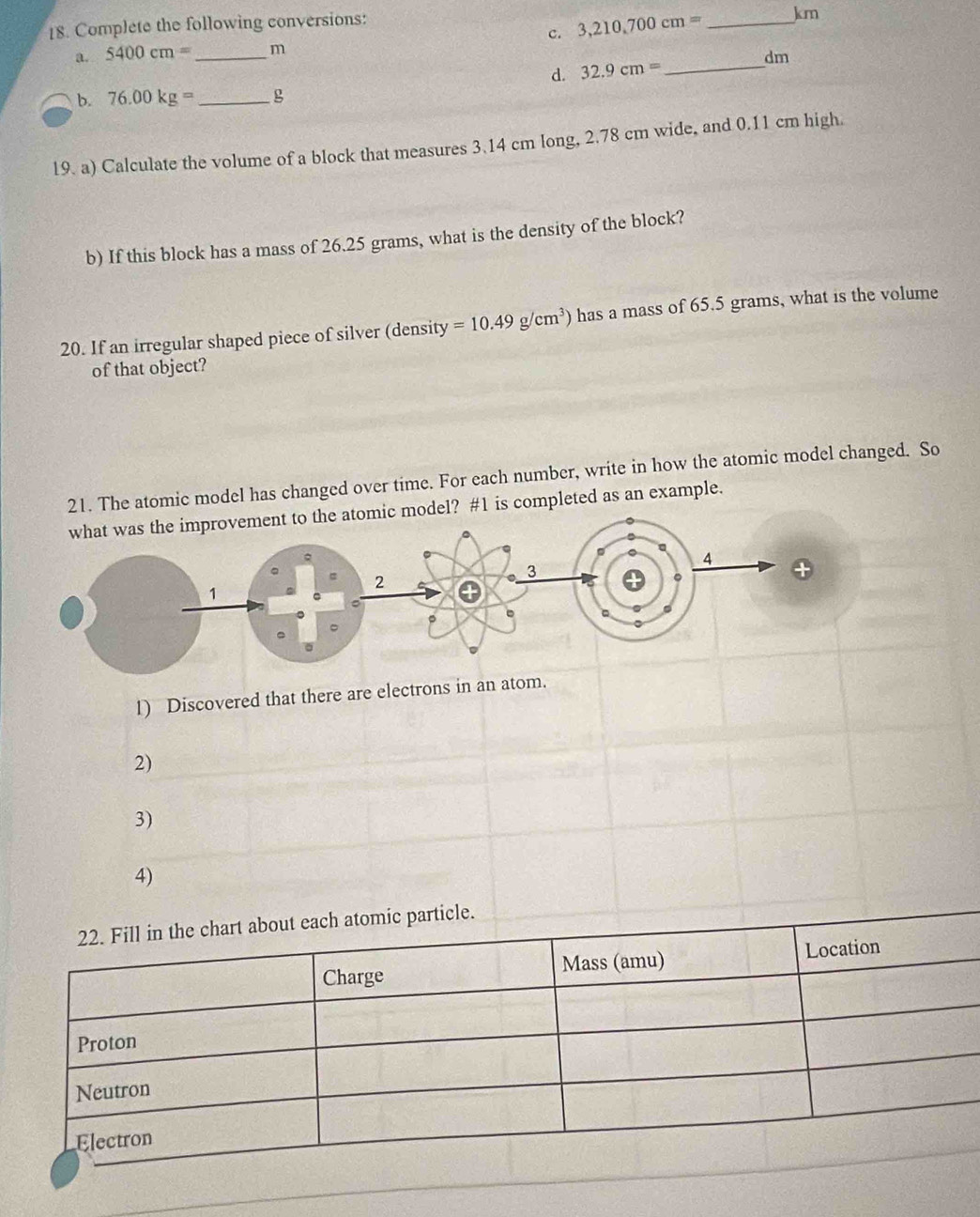 3,210,700cm= _ km
18. Complete the following conversions: 
a. 5400cm= _  m
d. 32.9cm= _ 
dm
b. 76.00kg= _ 
19. a) Calculate the volume of a block that measures 3.14 cm long, 2.78 cm wide, and 0.11 cm high. 
b) If this block has a mass of 26.25 grams, what is the density of the block? 
20. If an irregular shaped piece of silver (density =10.49g/cm^3) has a mass of 65.5 grams, what is the volume 
of that object? 
21. The atomic model has changed over time. For each number, write in how the atomic model changed. So 
del? #1 is completed as an example. 
1) Discovered that there are electrons in an atom. 
2) 
3) 
4)