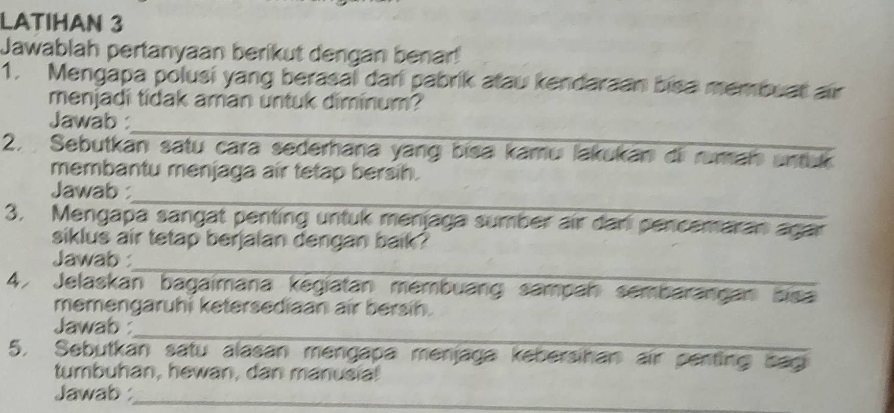 LATIHAN 3 
Jawablah pertanyaan berikut dengan benar! 
1. Mengapa polusi yang berasal dari pabrik atau kendaraan bisa membuat air 
menjadi tidak aman untuk diminum? 
_ 
Jawab : 
2. Sebutkán satu cara sederhana yang bisa kamu lakukan di ruman untuk 
membantu menjaga air tetap bersih. 
_ 
Jawab : 
3. Mengapa sangat penting untuk menjaga sumber air dar pencemaran agar 
siklus air tetap berjalan dengan baik ? 
_ 
Jawab : 
4. Jelaskan bagaimana kegiatan membuang sampan sembarangan bisa 
memengaruhi ketersediaan air bersih. 
_ 
Jawab 
5, Sebutkan satu alasan mengapa menjaga kebersihan air penting bag 
tumbuhan, hewan, dan manusia! 
Jawab :_