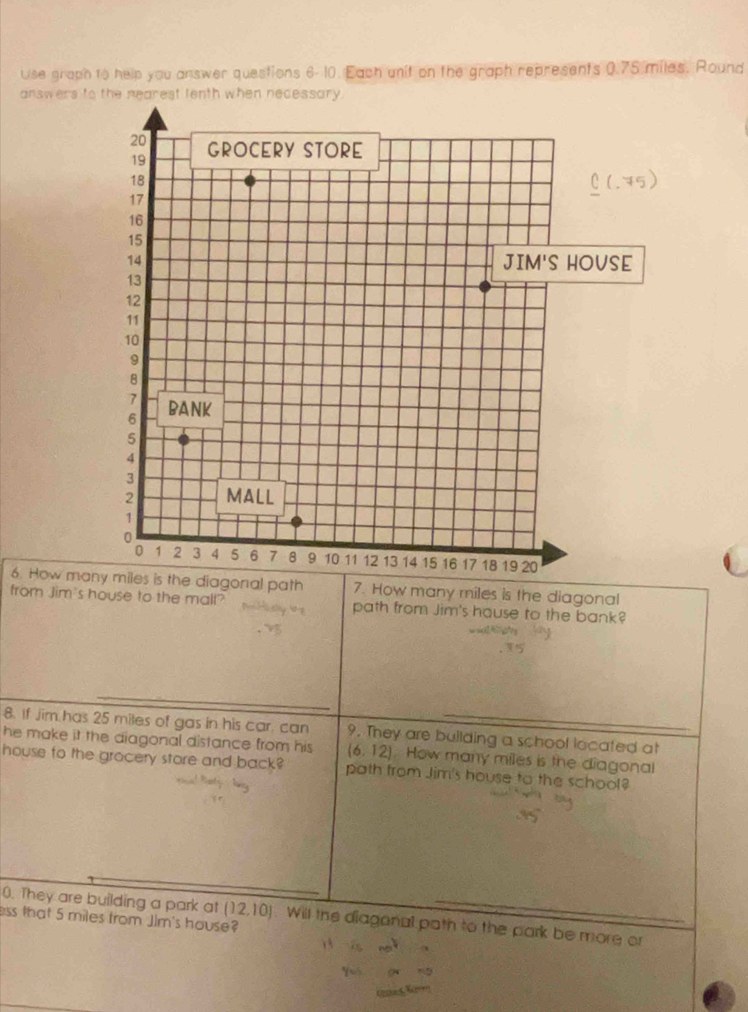 Use graph to help you answer questions 6- 10. Each unit on the graph represents 0.75 miles. Round 
answers to 
6. How man diagonal path 7. How many miles is the diagonal 
from Jim's house to the mall? path from Jim's house to the bank? 
8. If Jim has 25 miles of gas in his car, can 9. They are building a school located at 
he make it the diagonal distance from his (6,12). How many miles is the diagonal 
house to the grocery store and back? path from Jim's house to the school? 
0. They are building a park at (12,10) Will the diagonal path to the park be more or 
ess that 5 miles from Jim's house?