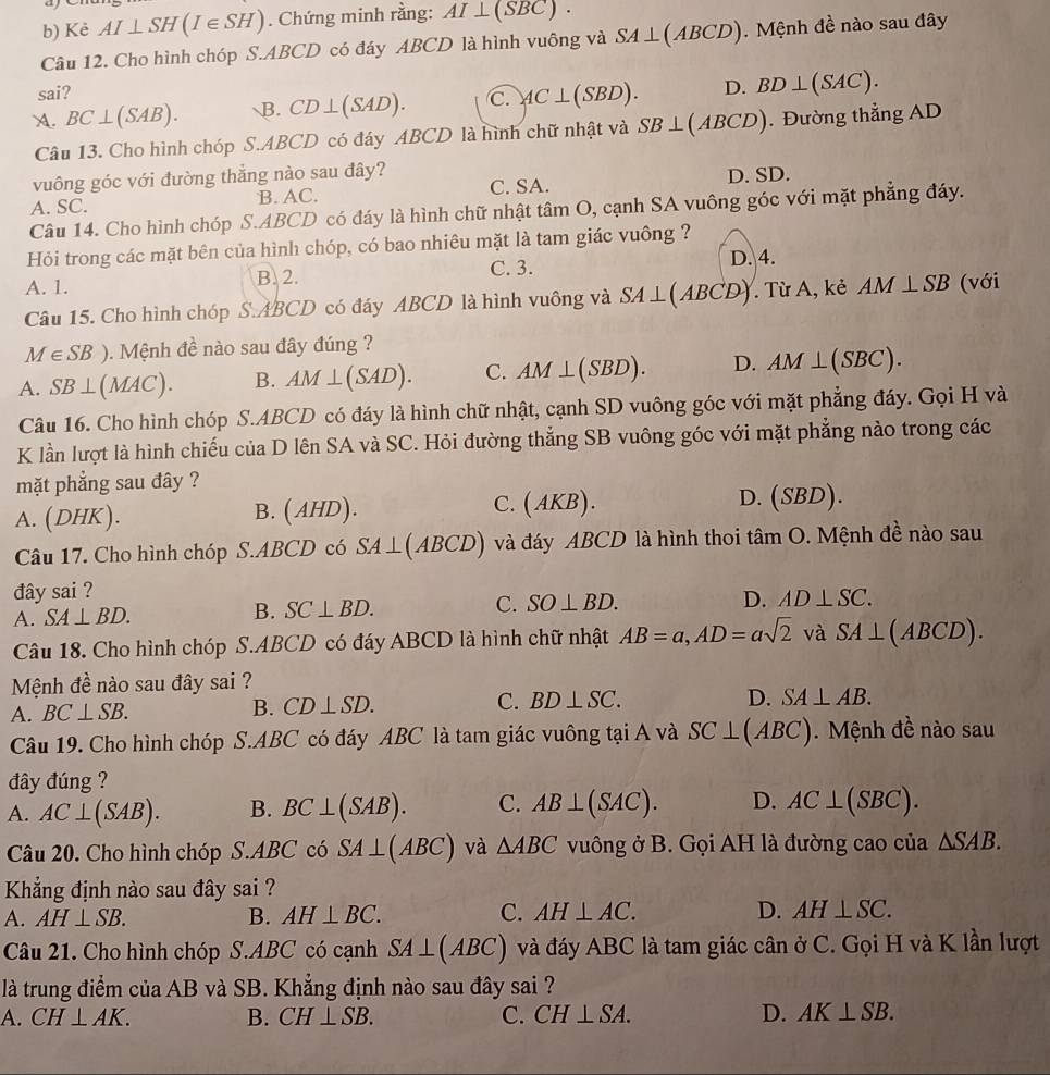 ae
b) Kẻ AI⊥ SH(I∈ SH). Chứng minh rằng: AI⊥ (SBC).
Câu 12. Cho hình chóp S.ABCD có đáy ABCD là hình vuông và SA⊥ (ABCD). Mệnh đề nào sau đây
sai?
A. BC⊥ (SAB). B. CD⊥ (SAD). C. AC⊥ (SBD). D. BD⊥ (SAC).
Câu 13. Cho hình chóp S.ABCD có đáy ABCD là hình chữ nhật và SB⊥ (ABCD). Đường thẳng AD
vuông góc với đường thẳng nào sau đây? D. SD.
A. SC. B. AC. C. SA.
Câu 14. Cho hình chóp S.ABCD có đáy là hình chữ nhật tâm O, cạnh SA vuông góc với mặt phẳng đáy.
Hỏi trong các mặt bên của hình chóp, có bao nhiêu mặt là tam giác vuông ?
C. 3.
A. 1. B.2. D. 4.
Câu 15. Cho hình chóp S.ABCD có đáy ABCD là hình vuông và SA⊥ (ABCD). Từ A, kẻ AM⊥ SB (với
M∈ SB). Mệnh đề nào sau đây đúng ?
A. SB⊥ (MAC). B. AM⊥ (SAD). C. AM⊥ (SBD). D. AM⊥ (SBC).
Câu 16. Cho hình chóp S.ABCD có đáy là hình chữ nhật, cạnh SD vuông góc với mặt phẳng đáy. Gọi H và
K lần lượt là hình chiếu của D lên SA và SC. Hỏi đường thẳng SB vuông góc với mặt phẳng nào trong các
mặt phẳng sau đây ?
( AHD).
A. (DHK). (AKB). D. (SBD).
1
C.
Câu 17. Cho hình chóp S.ABCD có SA⊥ (ABCD) và đáy ABCD là hình thoi tan O 0. Mệnh đề nào sau
đây sai ?
A. SA⊥ BD. B. SC⊥ BD. C. SO⊥ BD. D. AD⊥ SC.
Câu 18. Cho hình chóp S.ABCD có đáy ABCD là hình chữ nhật AB=a,AD=asqrt(2) và SA⊥ (ABCD).
Mệnh đề nào sau đây sai ?
D. SA⊥ AB.
A. BC⊥ SB.
B. CD⊥ SD. C. BD⊥ SC.
Câu 19. Cho hình chóp S.ABC có đáy ABC là tam giác vuông tại A và SC⊥ (ABC).  Mệ nh đề nào sau
đây đúng ?
A. AC⊥ (SAB). B. BC⊥ (SAB). C. AB⊥ (SAC). D. AC⊥ (SBC).
Câu 20. Cho hình chóp S.A BC có SA⊥ (ABC) và △ ABC vuông ở B. Gọi AH là đường cao của △ SAB.
Kẳng định nào sau đây sai ?
C.
A. AH⊥ SB. B. AH⊥ BC. AH⊥ AC. D. AH⊥ SC.
Câu 21. Cho hình chóp S.ABC có cạnh SA⊥ (ABC) và đáy ABC là tam giác cân ở C. Gọi H và K lần lượt
là trung điểm của AB và SB. Khẳng định nào sau đây sai ?
A. CH⊥ AK. B. CH⊥ SB. C. CH⊥ SA. D. AK⊥ SB.