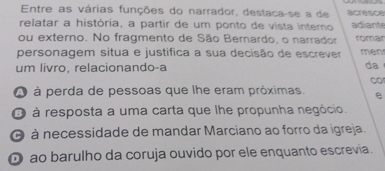 Entre as várias funções do narrador, destaca-se a de acresce
relatar a história, a partir de um ponto de vista interno adiante
ou externo. No fragmento de São Bernardo, o narrador romar
personagem situa e justifica a sua decisão de escrever men
um livro, relacionando-a
da
co
a à perda de pessoas que lhe eram próximas.
e
O à resposta a uma carta que lhe propunha negócio.
O à necessidade de mandar Marciano ao forro da igreja.
O ão barulho da coruja ouvido por ele enquanto escrevia.