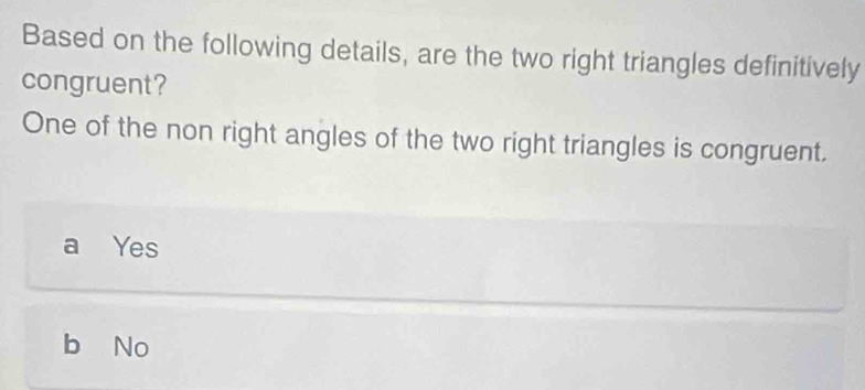 Based on the following details, are the two right triangles definitively
congruent?
One of the non right angles of the two right triangles is congruent.
a Yes
b No