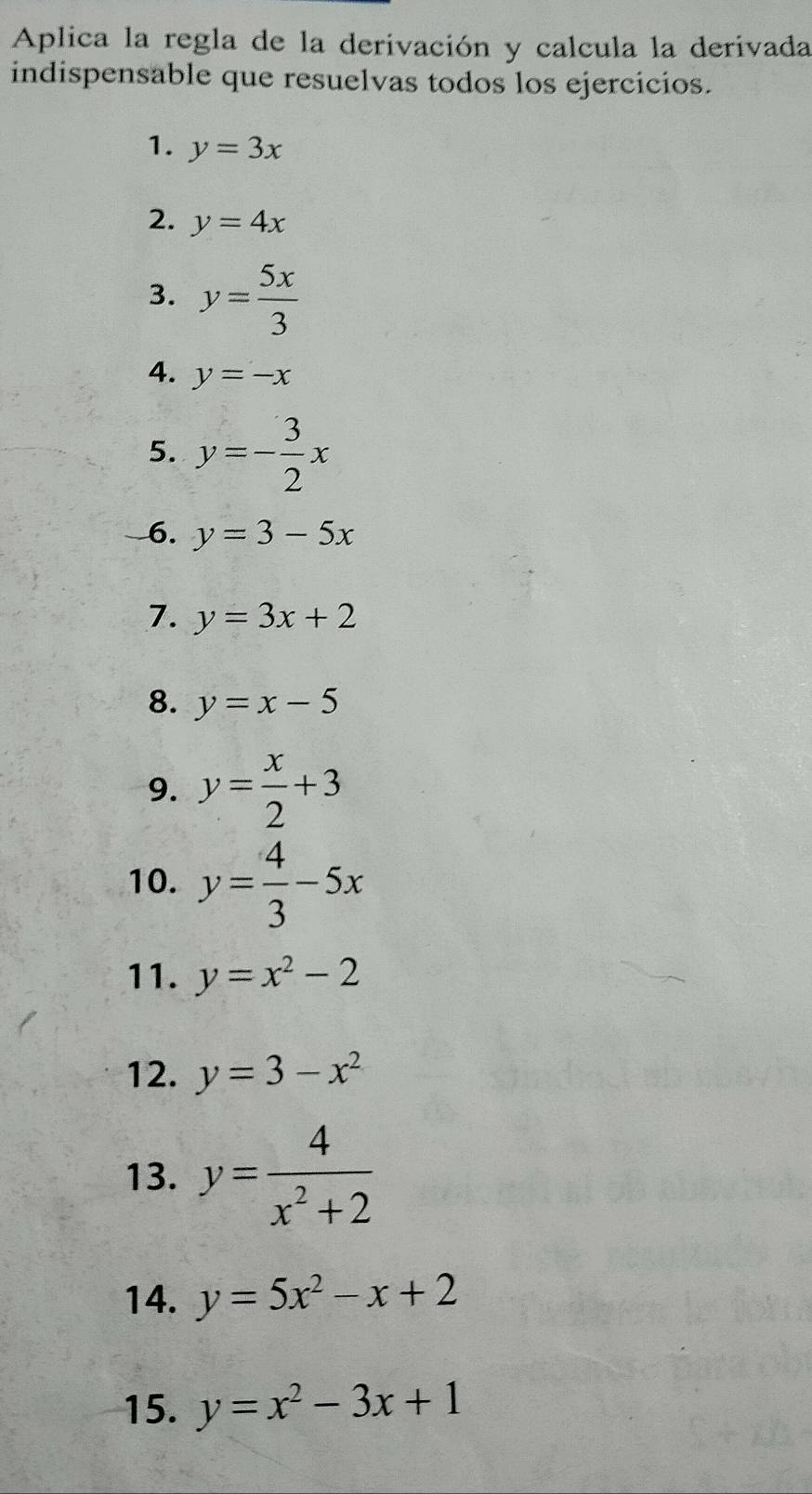 Aplica la regla de la derivación y calcula la derivada 
indispensable que resuelvas todos los ejercicios. 
1. y=3x
2. y=4x
3. y= 5x/3 
4. y=-x
5. y=- 3/2 x
6. y=3-5x
7. y=3x+2
8. y=x-5
9. y= x/2 +3
10. y= 4/3 -5x
11. y=x^2-2
12. y=3-x^2
13. y= 4/x^2+2 
14. y=5x^2-x+2
15. y=x^2-3x+1