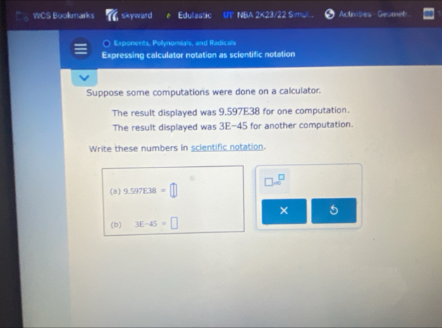 WCS Bookmarks skyward Edulastic UT NBA 2 42 /22 Simu Activities Geomet 
Exponents, Polynomials, and Radicals 
Expressing calculator notation as scientific notation 
Suppose some computations were done on a calculator. 
The result displayed was 9.597E38 for one computation. 
The result displayed was 3E-45 for another computation. 
Write these numbers in scientific notation.
□ * 10^(□)
(a) 9.597E38=□
× 5 
(b) 3E-45=□