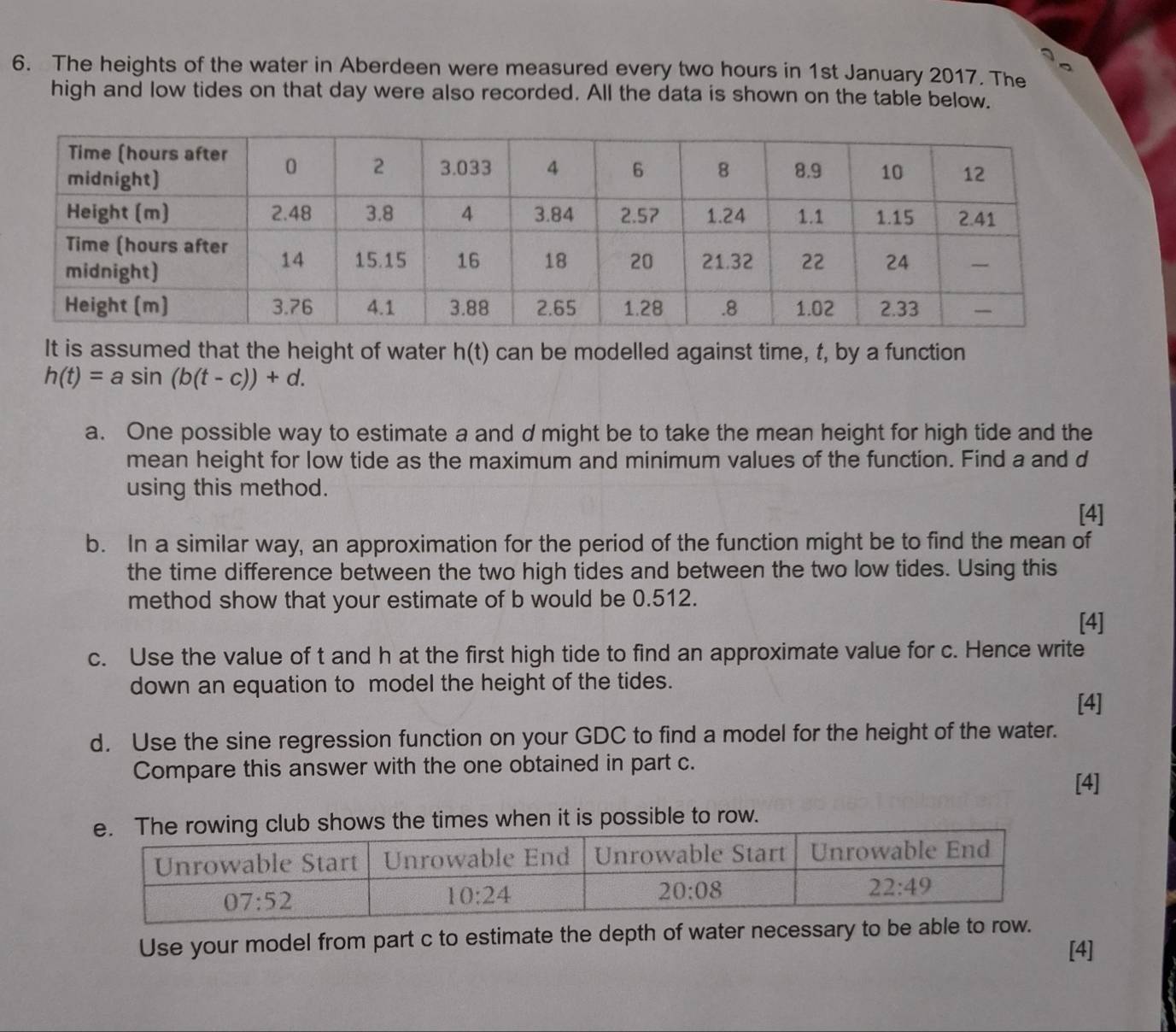 The heights of the water in Aberdeen were measured every two hours in 1st January 2017. The
high and low tides on that day were also recorded. All the data is shown on the table below.
It is assumed that the height of water h(t) can be modelled against time, t, by a function
h(t)=asin (b(t-c))+d.
a. One possible way to estimate a and d might be to take the mean height for high tide and the
mean height for low tide as the maximum and minimum values of the function. Find a and d
using this method.
[4]
b. In a similar way, an approximation for the period of the function might be to find the mean of
the time difference between the two high tides and between the two low tides. Using this
method show that your estimate of b would be 0.512.
[4]
c. Use the value of t and h at the first high tide to find an approximate value for c. Hence write
down an equation to model the height of the tides.
[4]
d. Use the sine regression function on your GDC to find a model for the height of the water.
Compare this answer with the one obtained in part c. [4]
s when it is possible to row.
Use your model from part c to estimate the depth of water necessary to be able to ro
[4]