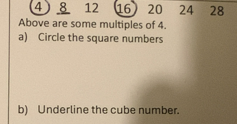 4 8 12 16 20 24 28
Above are some multiples of 4. 
a) Circle the square numbers 
b) Underline the cube number.