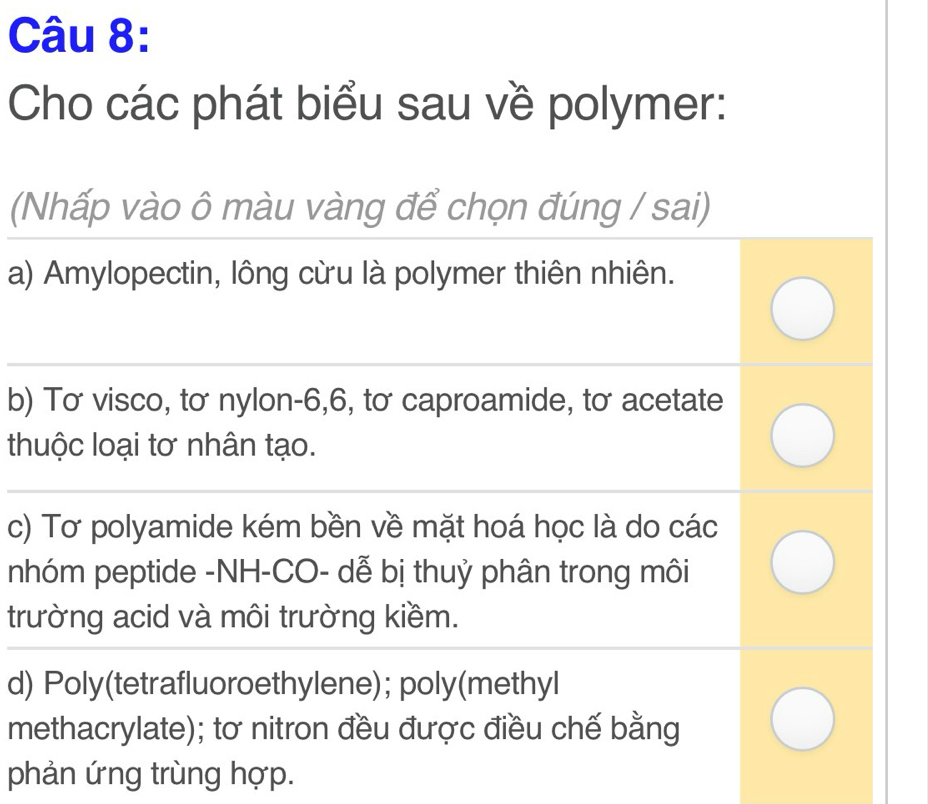 Cho các phát biểu sau về polymer: 
(Nhấp vào ô màu vàng để chọn đúng / sai) 
a) Amylopectin, lông cừu là polymer thiên nhiên. 
_ 
b) Tơ visco, tơ nylon -6, 6, tơ caproamide, tơ acetate 
thuộc loại tơ nhân tạo. 
_ 
__ 
c) Tơ polyamide kém bền về mặt hoá học là do các 
nhóm peptide -NH-CO- dễ bị thuỷ phân trong môi 
trường acid và môi trường kiềm. 
d) Poly(tetrafluoroethylene); poly(methyl 
methacrylate); tơ nitron đều được điều chế bằng 
phản ứng trùng hợp.