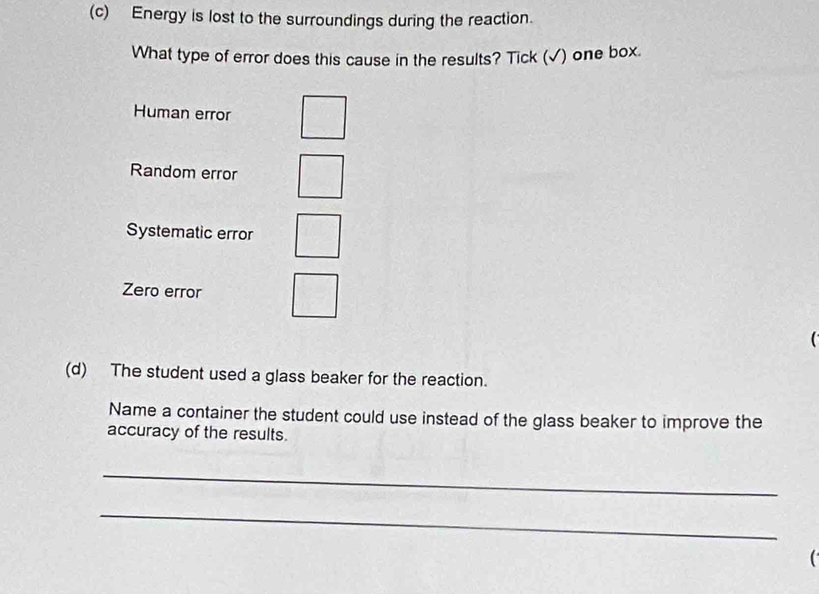 Energy is lost to the surroundings during the reaction.
What type of error does this cause in the results? Tick (√) one box.
Human error
Random error
Systematic error
Zero error
(d) The student used a glass beaker for the reaction.
Name a container the student could use instead of the glass beaker to improve the
accuracy of the results.
_
_