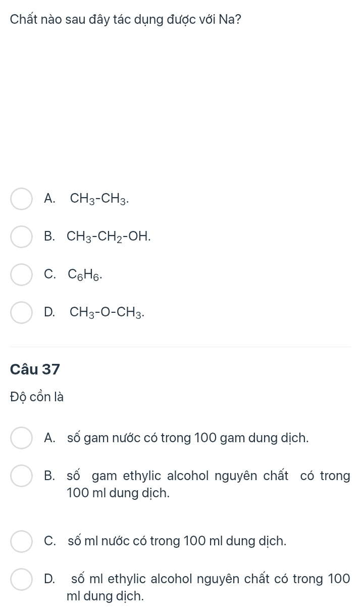 Chất nào sau đây tác dụng được với Na?
A. CH_3-CH_3.
B. CH_3-CH_2-OH.
C. C_6H_6.
D. CH_3-O-CH_3. 
Câu 37
Độ cồn là
A. số gam nước có trong 100 gam dung dịch.
B. số gam ethylic alcohol nguyên chất có trong
100 ml dung dịch.
C. số mI nước có trong 100 ml dung dịch.
D. số ml ethylic alcohol nguyên chất có trong 100
ml dung dịch.