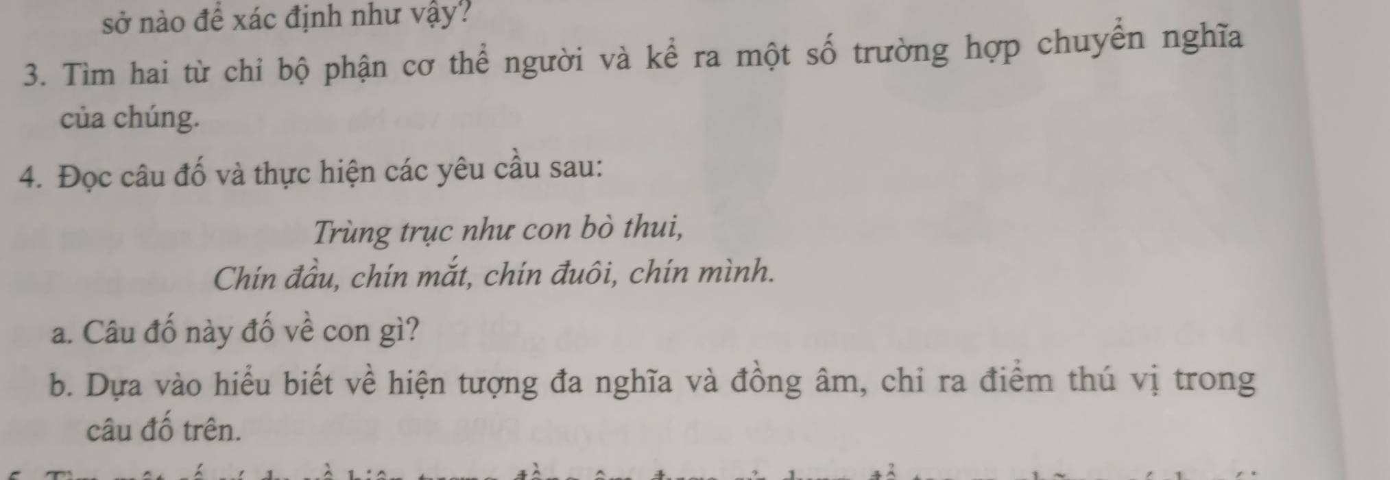 sở nào để xác định như vậy? 
3. Tìm hai từ chỉ bộ phận cơ thể người và kể ra một số trường hợp chuyển nghĩa 
của chúng. 
4. Đọc câu đố và thực hiện các yêu cầu sau: 
Trùng trục như con bò thui, 
Chín đầu, chín mắt, chín đuôi, chín mình. 
a. Câu đố này đố về con gì? 
b. Dựa vào hiểu biết về hiện tượng đa nghĩa và đồng âm, chỉ ra điểm thú vị trong 
câu đố trên.