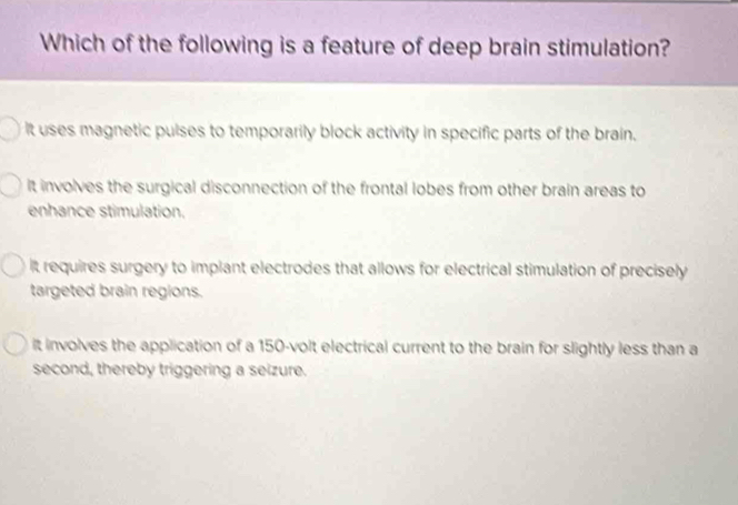 Which of the following is a feature of deep brain stimulation?
It uses magnetic pulses to temporarily block activity in specific parts of the brain.
It involves the surgical disconnection of the frontal lobes from other brain areas to
enhance stimulation.
It requires surgery to implant electrodes that allows for electrical stimulation of precisely
targeted brain regions.
it involves the application of a 150-volt electrical current to the brain for slightly less than a
second, thereby triggering a seizure.