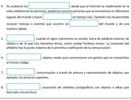 Se acabaron las □ : desde que el Internet se implementó en la 
vida cotidiana de las personas, podemos conocer personas que se encuentran en diferentes 
lugares del mundo y hace □ en tiempo real. También nos ha permitido 
conocer noticias o eventos que ocurren en □ del mundo y de una 
manera rápida. 
5. □ : cuando el signo representa un sonido, fuera de palabras enteras, de 
síilabas o de lo que hoy llamamos letras, como unidad fonética menor. La invención del 
alfabeto fue el punto máximo de la primitiva codificación de la comunicación. 
6. □ : objetos reales para comunicarse con gentes que no compartian 
el mismo código. 
7. □ : comunicación a través de pintura y representación de objetos, por 
ejemplo, las pinturas rupestres. 
8. □ : asociación de símbolos pictográficos con objetos e ideas que 
daría pie a la escritura.