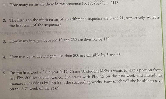 How many terms are there in the sequence 15, 19, 23, 27, ..., 211? 
2. The fifth and the ninth terms of an arithmetic sequence are 5 and 21, respectively. What is 
the first term of the sequence? 
3. How many integers between 10 and 250 are divisible by 11? 
4. How many positive integers less than 200 are divisible by 3 and 5? 
5. On the first week of the year 2017, Grade 10 student Melissa wants to save a portion from 
her Php 800 weekly allowance. She starts with Php 15 on the first week and intends to 
increase her savings by Php 5 on the succeeding weeks. How much will she be able to save 
on the 52^(nd) week of the year?