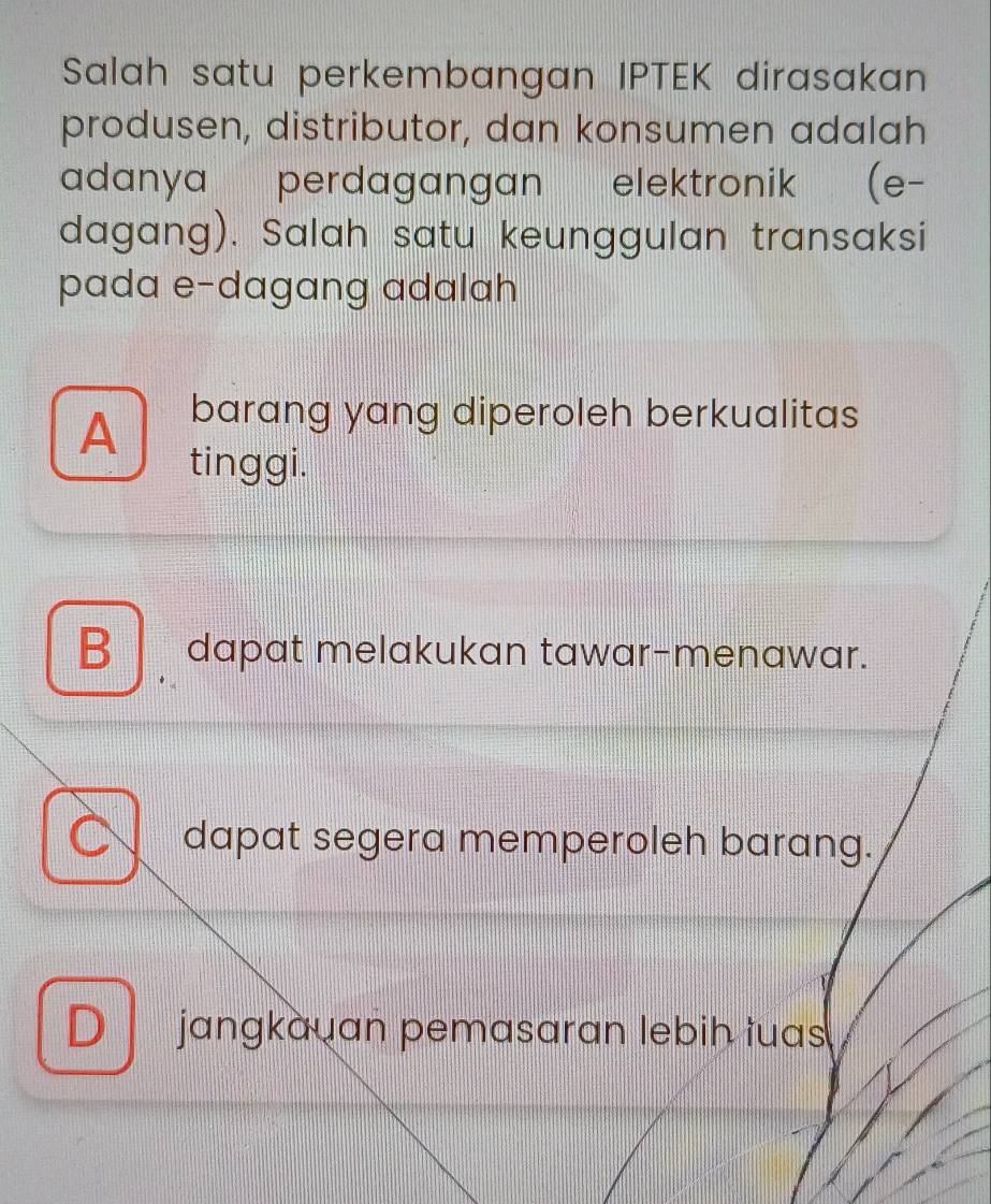 Salah satu perkembangan IPTEK dirasakan
produsen, distributor, dan konsumen adalah
adanya perdagangan elektronik (e-
dagang). Salah satu keunggulan transaksi
pada e-dagang adalah
A barang yang diperoleh berkualitas
tinggi.
B dapat melakukan tawar-menawar.
C dapat segera memperoleh barang.
D jangkauan pemasaran lebih tuas