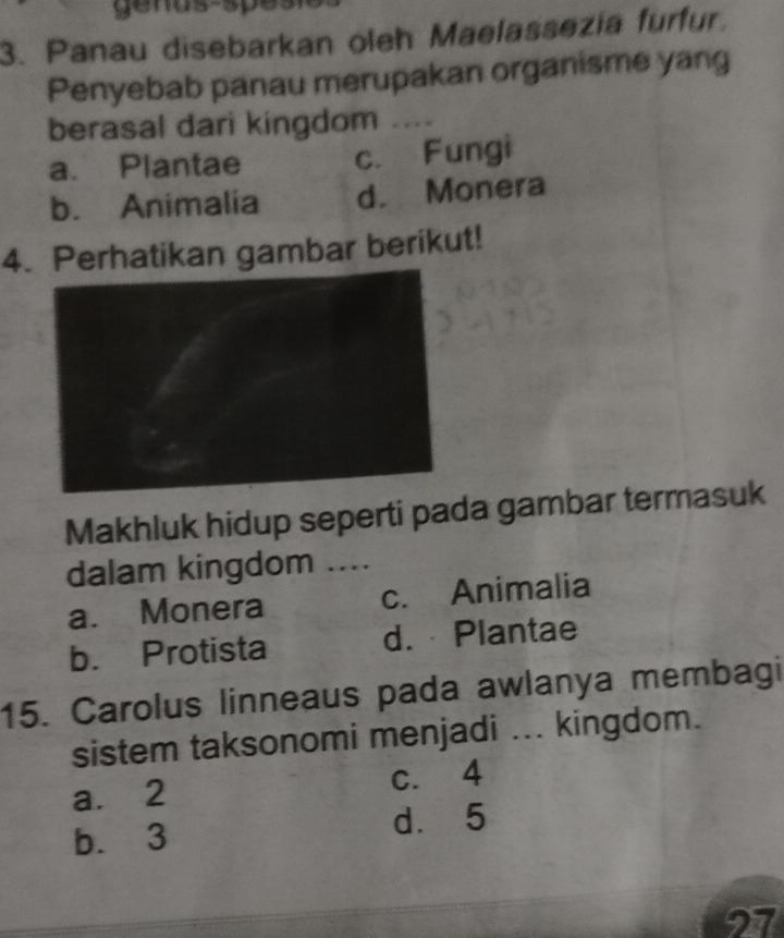 genus-spesn
3. Panau disebarkan oleh Maelassezia furfur.
Penyebab panau merupakan organisme yang
berasal dari kingdom ....
a. Plantae c. Fungi
b. Animalia d. Monera
4. Perhatikan gambar berikut!
Makhluk hidup seperti pada gambar termasuk
dalam kingdom ....
a. Monera c. Animalia
b. Protista d. Plantae
15. Carolus linneaus pada awlanya membagi
sistem taksonomi menjadi ... kingdom.
a. 2 c. 4
b. 3 dà 5
27