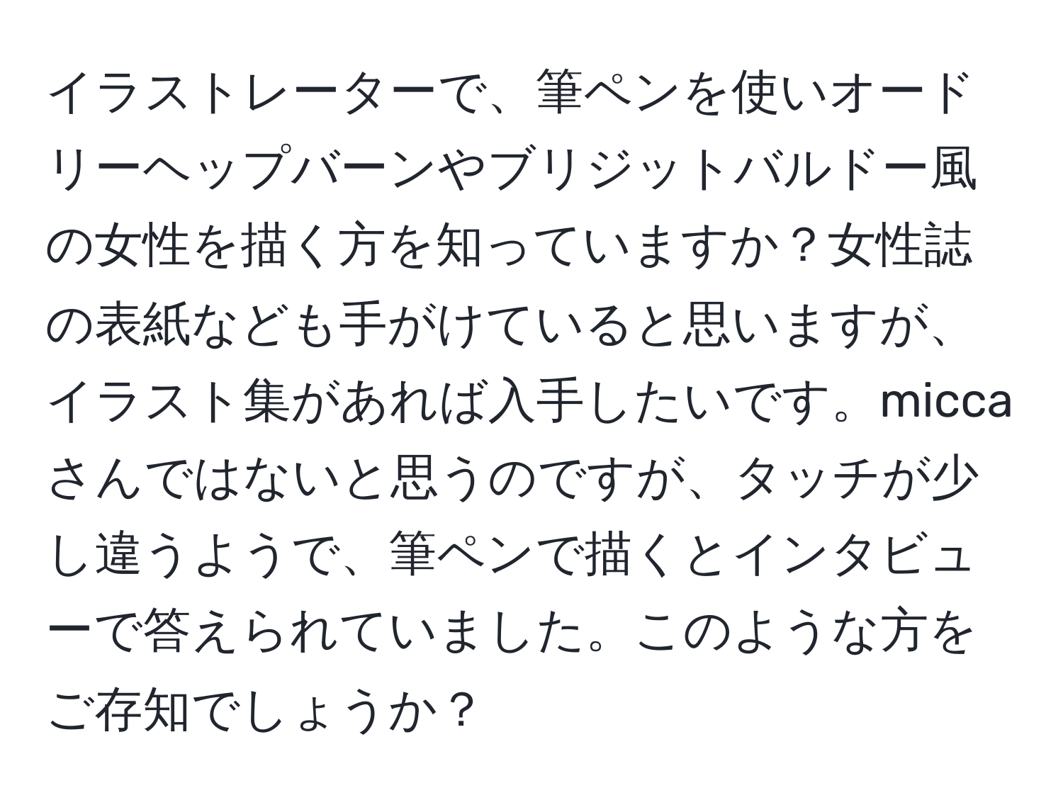 イラストレーターで、筆ペンを使いオードリーヘップバーンやブリジットバルドー風の女性を描く方を知っていますか？女性誌の表紙なども手がけていると思いますが、イラスト集があれば入手したいです。miccaさんではないと思うのですが、タッチが少し違うようで、筆ペンで描くとインタビューで答えられていました。このような方をご存知でしょうか？