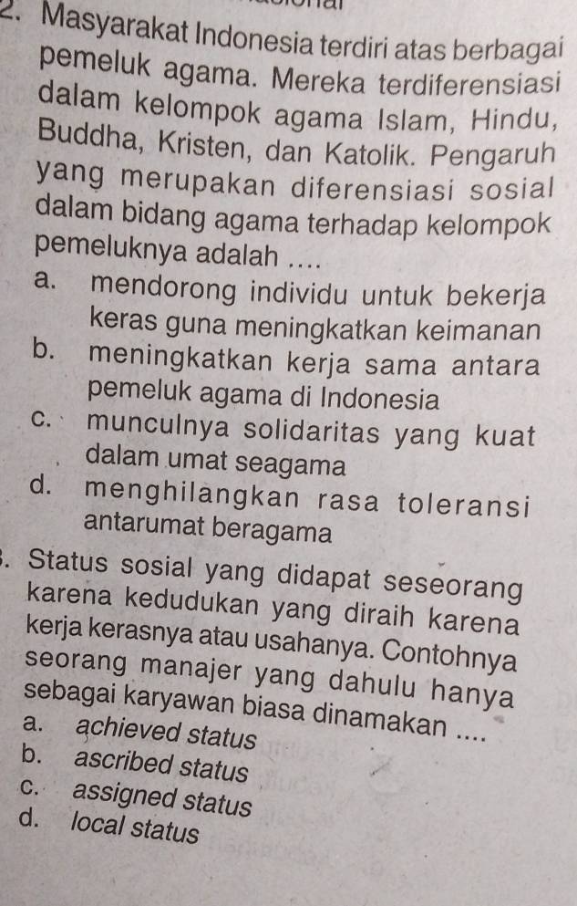 Masyarakat Indonesia terdiri atas berbagai
pemeluk agama. Mereka terdiferensiasi
dalam kelompok agama Islam, Hindu,
Buddha, Kristen, dan Katolik. Pengaruh
yang merupakan diferensiasi sosial
dalam bidang agama terhadap kelompok
pemeluknya adalah ....
a. mendorong individu untuk bekerja
keras guna meningkatkan keimanan
b. meningkatkan kerja sama antara
pemeluk agama di Indonesia
c. munculnya solidaritas yang kuat
dalam umat seagama
d. menghilangkan rasa toleransi
antarumat beragama
. Status sosial yang didapat seseorang
karena kedudukan yang diraih karena
kerja kerasnya atau usahanya. Contohnya
seorang manajer yang dahulu hanya
sebagai karyawan biasa dinamakan ....
a. achieved status
b. ascribed status
c. assigned status
d. local status