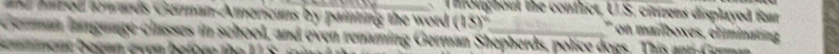 infoughout the conflict, U.S. citens displayed itar 
nd hared swards German-Americans by painting the word (15)^circ  ' on manboxes, climinating 
German lagunge classes in school, and oven renaming German Shepherds, police doas. This ant Cormn 
e nt becan even before t e t